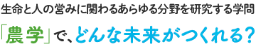 生命と人の営みに関わるあらゆる分野を研究する学問「農学」で、どんな未来がつくれる？