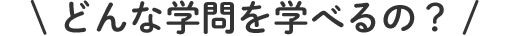 どんな学問を学べるの？