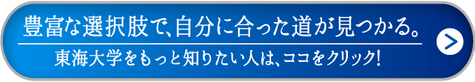 豊富な選択肢で、自分に合った道が見つかる。東海大学をもっと知りたい人は、ココをクリック！