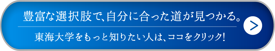 豊富な選択肢で、自分に合った道が見つかる。東海大学をもっと知りたい人は、ココをクリック！
