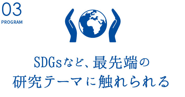 PROGRAM03.【SDGsなど、最先端の研究テーマに触れられる】