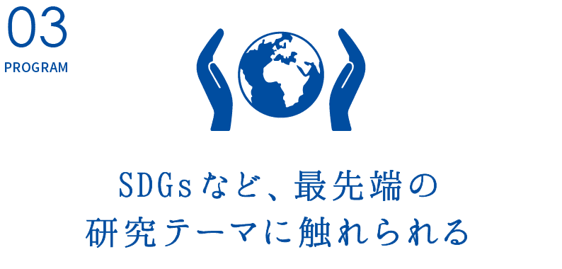 PROGRAM03.【SDGsなど、最先端の研究テーマに触れられる】