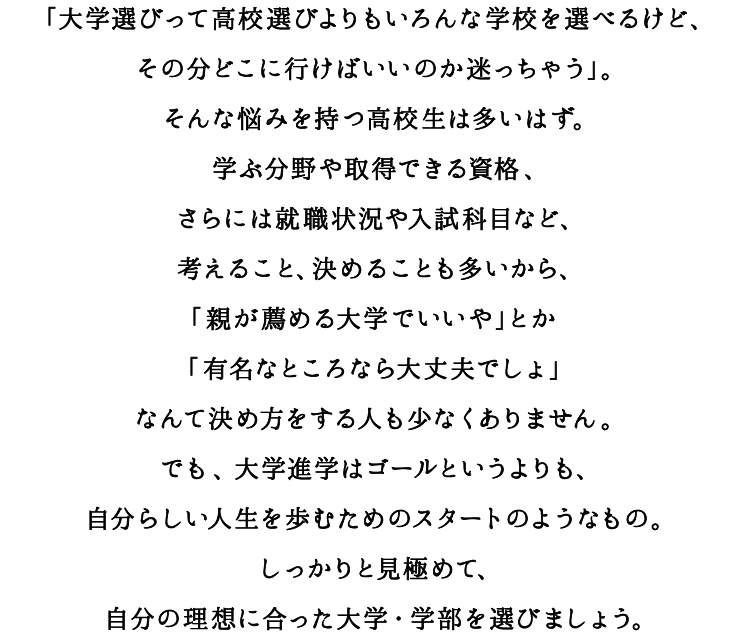 「大学選びって高校選びよりもいろんな学校を選べるけど、その分どこに行けばいいのか迷っちゃう」。そんな悩みを持つ高校生は多いはず。学ぶ分野や取得できる資格、さらには就職状況や入試科目など、考えること、決めることも多いから、「親が薦める大学でいいや」とか「有名なところなら大丈夫でしょ」なんて決め方をする人も少なくありません。でも、大学進学はゴールというよりも、自分らしい人生を歩むためのスタートのようなもの。しっかりと見極めて、自分の理想に合った大学・学部を選びましょう。