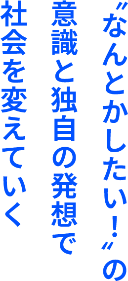 〝なんとかしたい！〞の意識と独自の発想で社会を変えていく