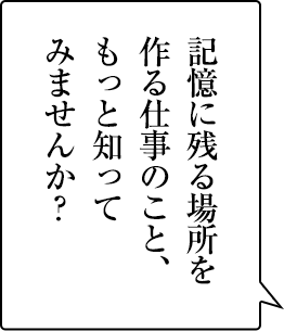 感動を与える仕事は、おもしろい。きみも、もっと知ってみませんか?