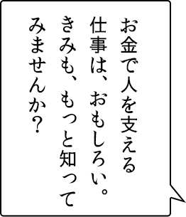 お金で人を支える仕事は、おもしろい。きみも、もっと知ってみませんか？