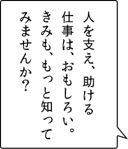 人を支え、助ける仕事は、おもしろい。きみも、もっと知ってみませんか？