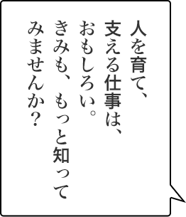人を育て、支える仕事は、おもしろい。きみも、もっと知ってみませんか？