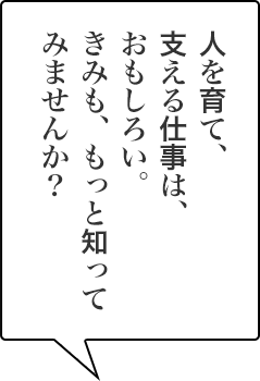 人を育て、支える仕事は、おもしろい。きみも、もっと知ってみませんか？