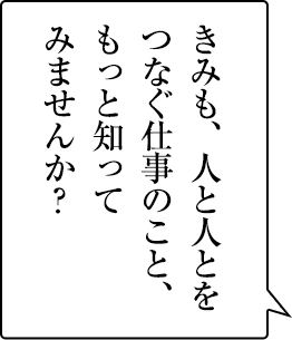感動を与える仕事は、おもしろい。きみも、もっと知ってみませんか？