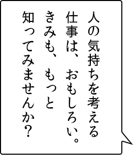 人の気持ちを考える仕事は、おもしろい。きみも、もっと知ってみませんか？