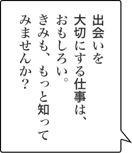 出会いを大切にする仕事は、おもしろい。きみも、もっと知ってみませんか？