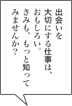 出会いを大切にする仕事は、おもしろい。きみも、もっと知ってみませんか？