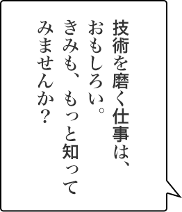技術を磨く仕事は、おもしろい。きみも、もっと知ってみませんか？