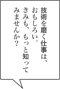 技術を磨く仕事は、おもしろい。きみも、もっと知ってみませんか？