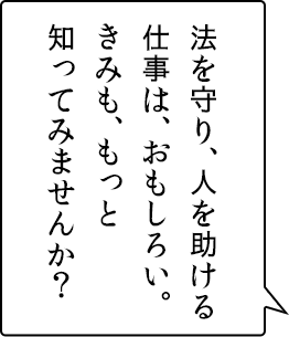 法を守り、人を助ける仕事は、おもしろい。きみも、もっと知ってみませんか？