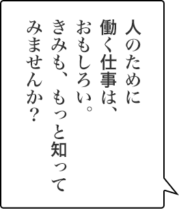 人のために働く仕事は、おもしろい。きみも、もっと知ってみませんか？