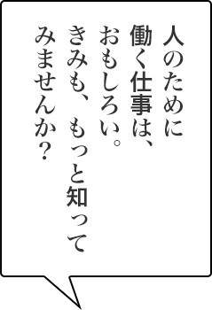 人のために働く仕事は、おもしろい。きみも、もっと知ってみませんか？