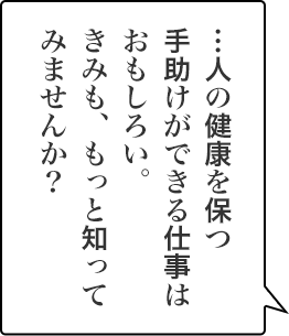 …人の健康を保つ手助けができる仕事はおもしろい。きみも、もっと知ってみませんか？