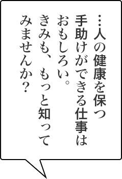 …人の健康を保つ手助けができる仕事はおもしろい。きみも、もっと知ってみませんか？