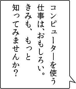 コンピューターを使う仕事は、おもしろい。きみも、もっと知ってみませんか?