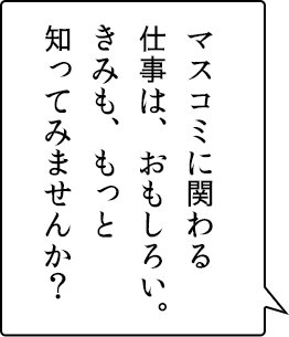 マスコミに関わる仕事は、おもしろい。きみも、もっと知ってみませんか？